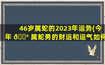 46岁属蛇的2023年运势(今年 💮 属蛇男的财运和运气如何2023)